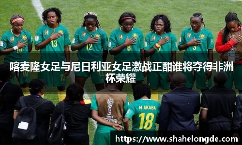 喀麦隆女足与尼日利亚女足激战正酣谁将夺得非洲杯荣耀