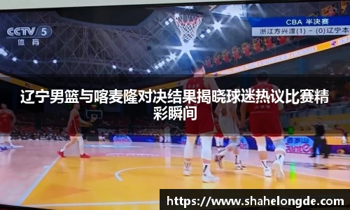 辽宁男篮与喀麦隆对决结果揭晓球迷热议比赛精彩瞬间