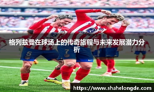 格列兹曼在球场上的传奇旅程与未来发展潜力分析